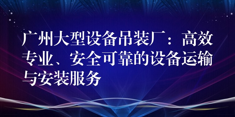 廣州大型設(shè)備吊裝廠：高效專業(yè)、安全可靠的設(shè)備運(yùn)輸與安裝服務(wù)