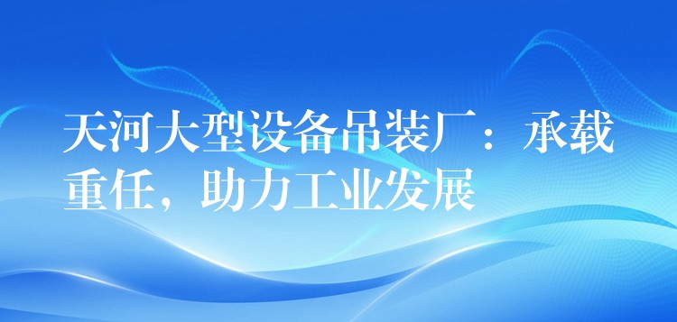 天河大型設(shè)備吊裝廠：承載重任，助力工業(yè)發(fā)展