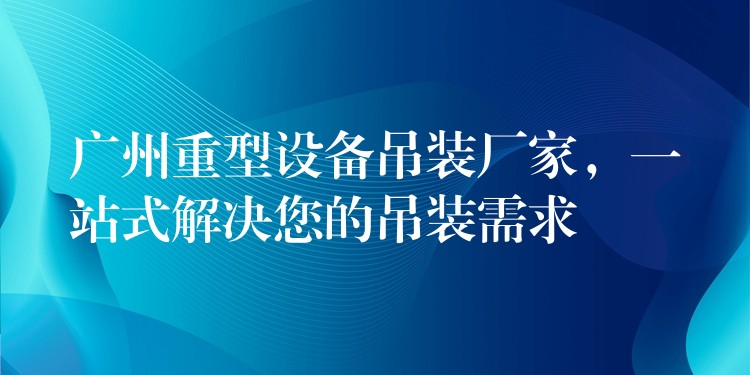 廣州重型設(shè)備吊裝廠家，一站式解決您的吊裝需求