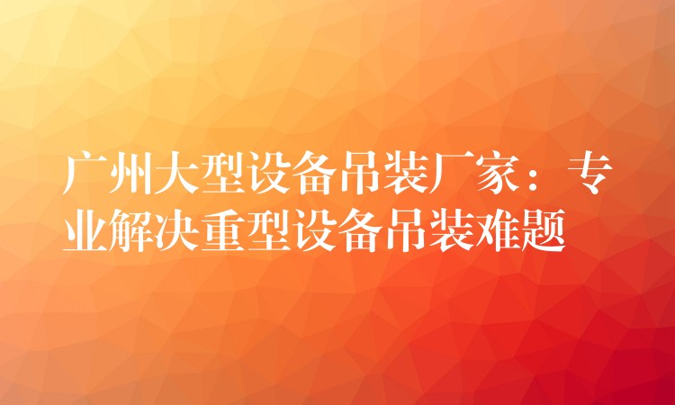 廣州大型設備吊裝廠家：專業(yè)解決重型設備吊裝難題