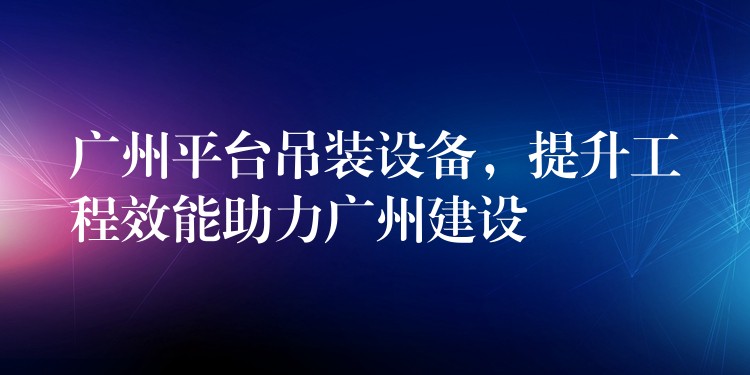 廣州平臺吊裝設備，提升工程效能助力廣州建設