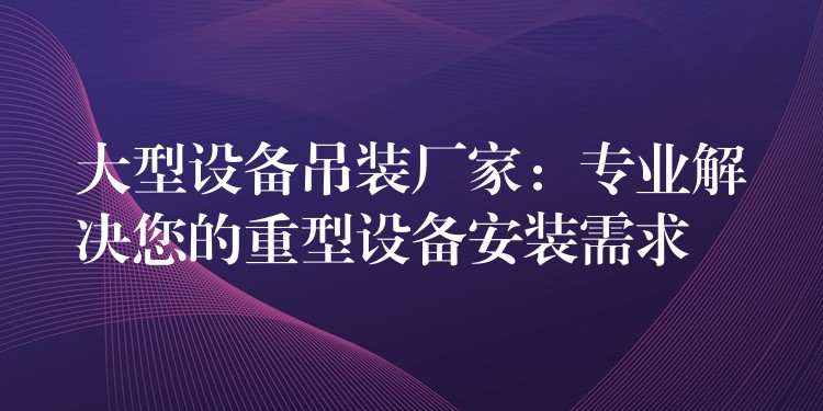 大型設(shè)備吊裝廠家：專(zhuān)業(yè)解決您的重型設(shè)備安裝需求