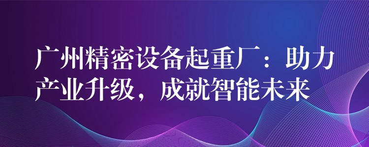 廣州精密設(shè)備起重廠：助力產(chǎn)業(yè)升級(jí)，成就智能未來