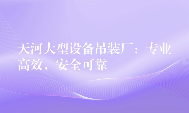 天河大型設(shè)備吊裝廠：專業(yè)高效，安全可靠