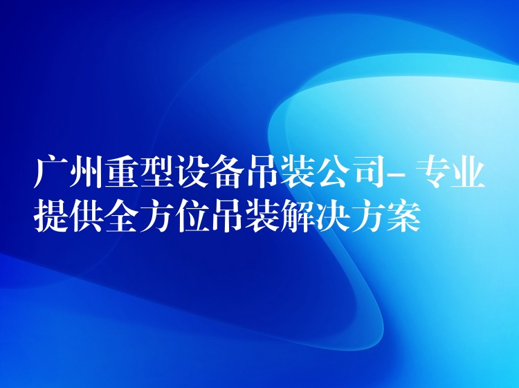 廣州重型設(shè)備吊裝公司- 專(zhuān)業(yè)提供全方位吊裝解決方案