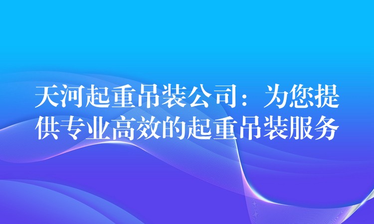 天河起重吊裝公司：為您提供專業(yè)高效的起重吊裝服務(wù)