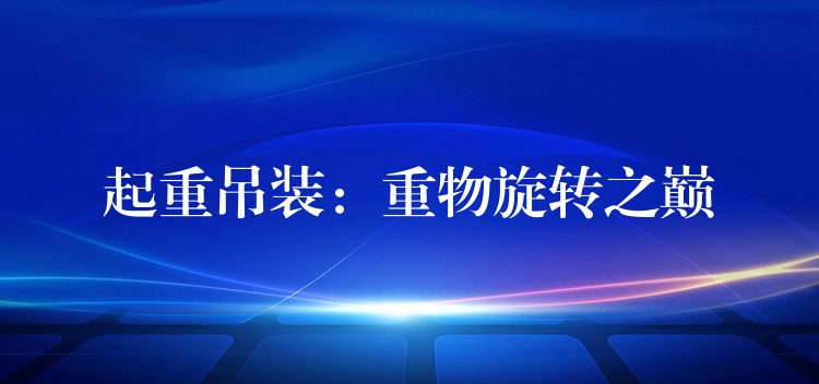 起重吊裝：重物旋轉(zhuǎn)之巔