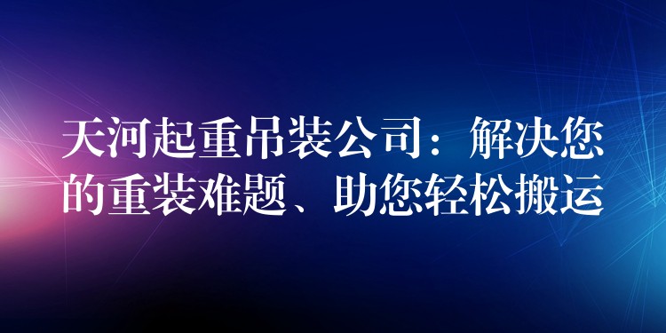 天河起重吊裝公司：解決您的重裝難題、助您輕松搬運(yùn)