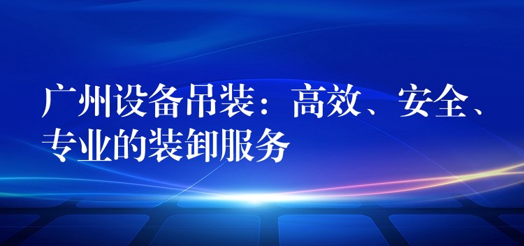 廣州設(shè)備吊裝：高效、安全、專業(yè)的裝卸服務(wù)