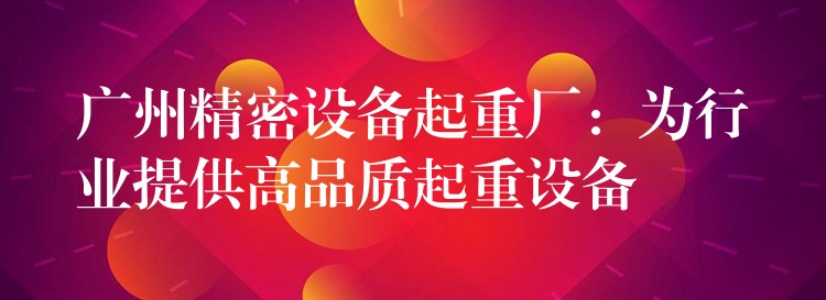 廣州精密設(shè)備起重廠：為行業(yè)提供高品質(zhì)起重設(shè)備