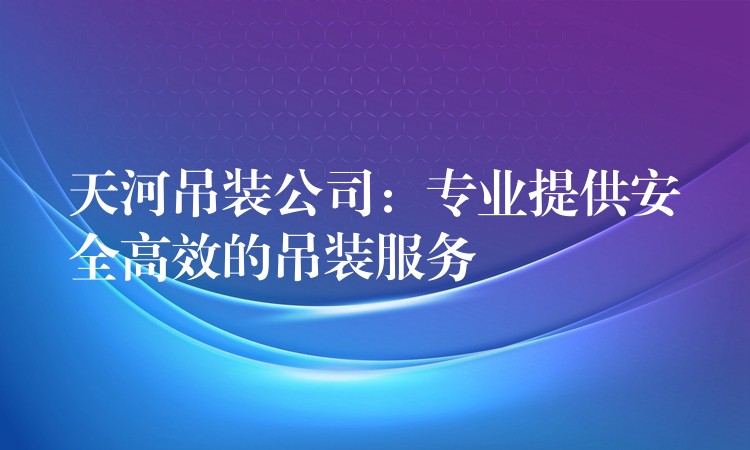 天河吊裝公司：專業(yè)提供安全高效的吊裝服務