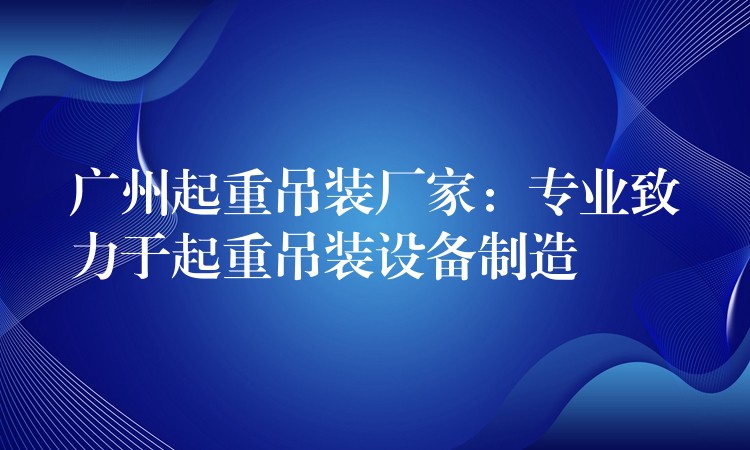 廣州起重吊裝廠家：專業(yè)致力于起重吊裝設備制造