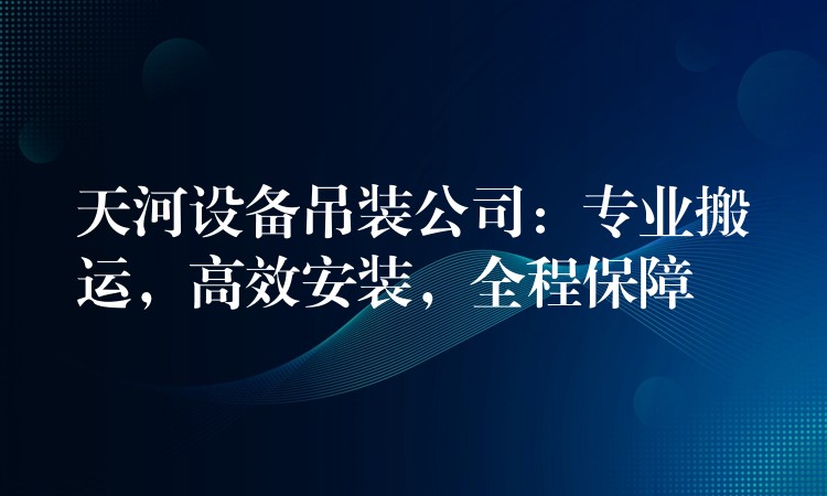 天河設(shè)備吊裝公司：專業(yè)搬運，高效安裝，全程保障