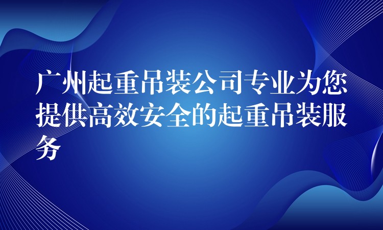 廣州起重吊裝公司專業(yè)為您提供高效安全的起重吊裝服務(wù)