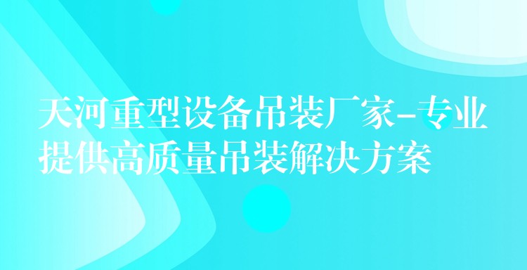 天河重型設(shè)備吊裝廠家-專業(yè)提供高質(zhì)量吊裝解決方案