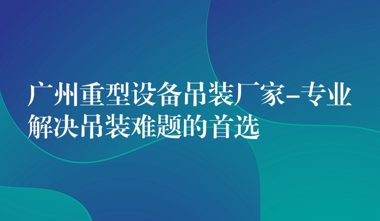 廣州重型設(shè)備吊裝廠家-專業(yè)解決吊裝難題的首選