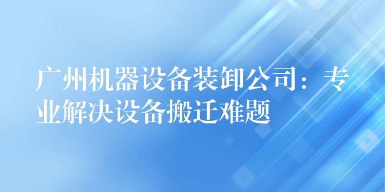 廣州機(jī)器設(shè)備裝卸公司：專業(yè)解決設(shè)備搬遷難題