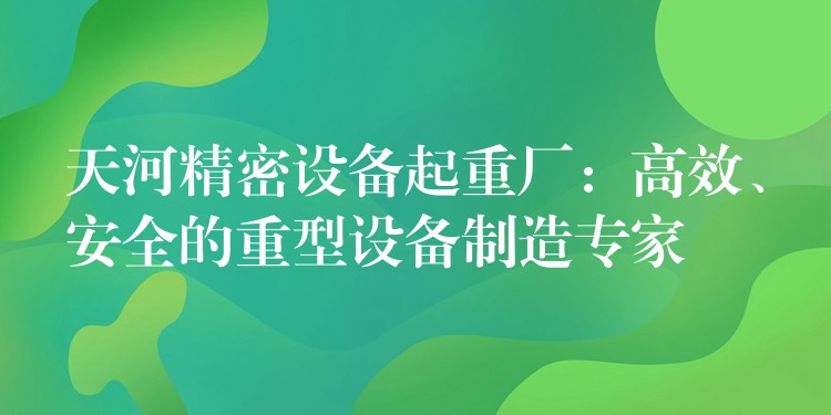 天河精密設(shè)備起重廠：高效、安全的重型設(shè)備制造專家