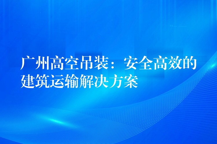 廣州高空吊裝：安全高效的建筑運輸解決方案