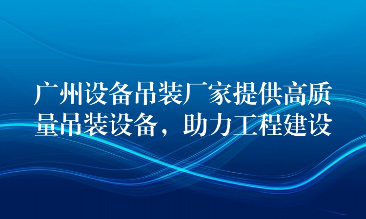 廣州設(shè)備吊裝廠家提供高質(zhì)量吊裝設(shè)備，助力工程建設(shè)