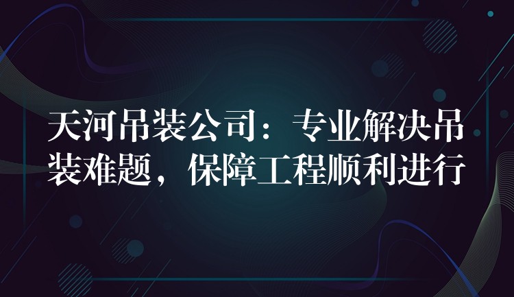 天河吊裝公司：專業(yè)解決吊裝難題，保障工程順利進行