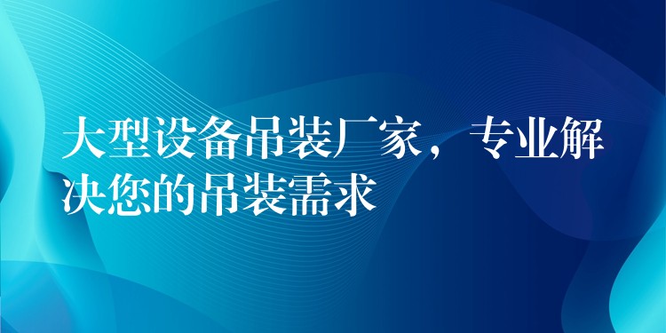 大型設(shè)備吊裝廠家，專業(yè)解決您的吊裝需求