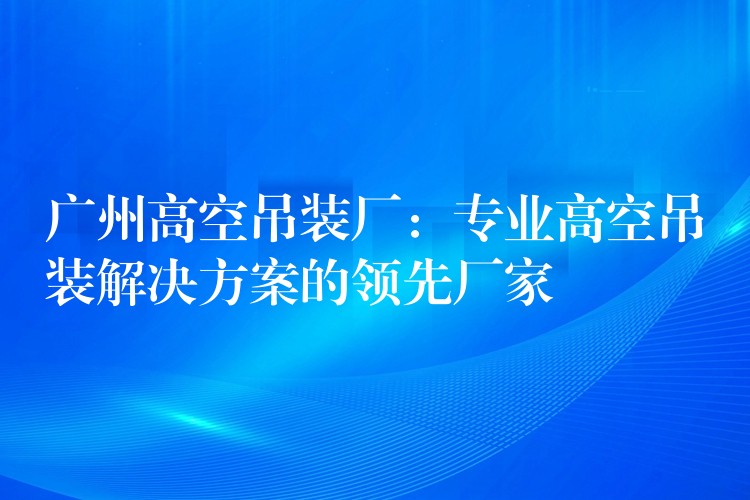 廣州高空吊裝廠：專業(yè)高空吊裝解決方案的領先廠家