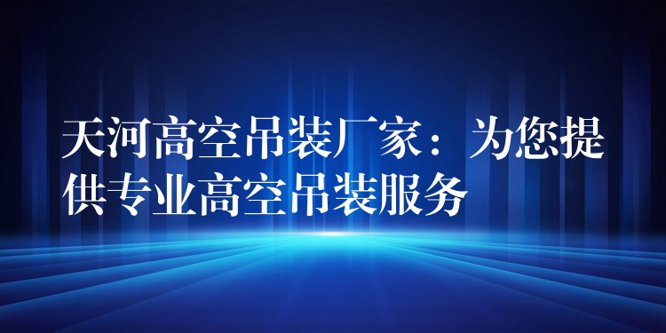 天河高空吊裝廠家：為您提供專業(yè)高空吊裝服務(wù)