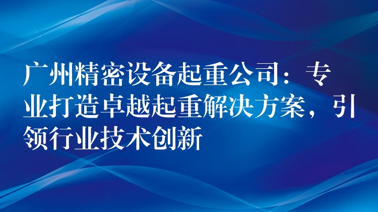 廣州精密設(shè)備起重公司：專(zhuān)業(yè)打造卓越起重解決方案，引領(lǐng)行業(yè)技術(shù)創(chuàng)新