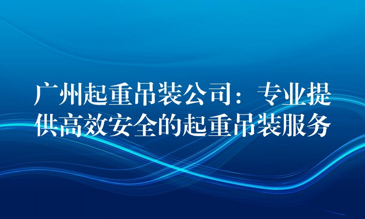 廣州起重吊裝公司：專業(yè)提供高效安全的起重吊裝服務