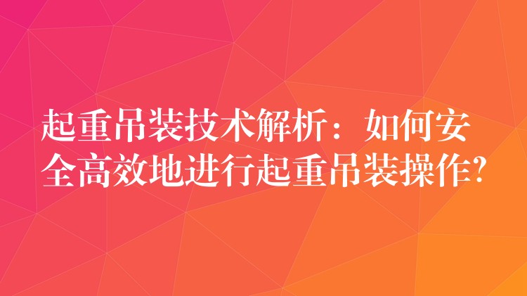 起重吊裝技術(shù)解析：如何安全高效地進行起重吊裝操作？