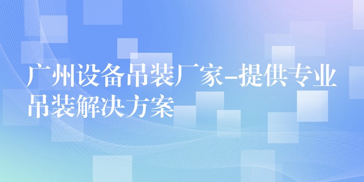 廣州設(shè)備吊裝廠家-提供專業(yè)吊裝解決方案