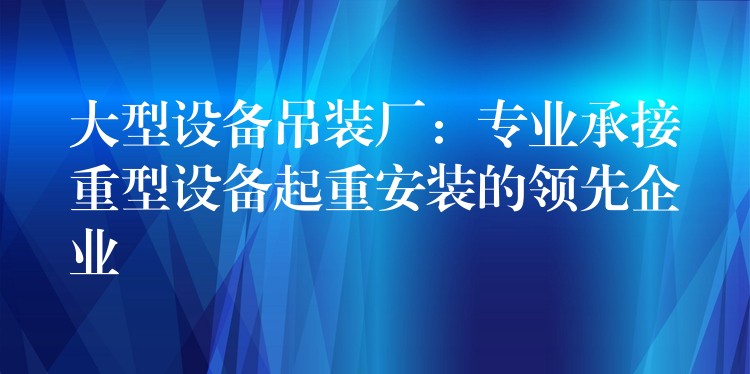 大型設(shè)備吊裝廠：專業(yè)承接重型設(shè)備起重安裝的領(lǐng)先企業(yè)