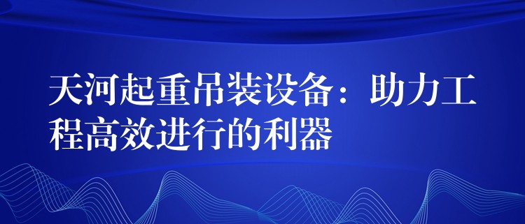 天河起重吊裝設(shè)備：助力工程高效進(jìn)行的利器