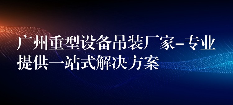 廣州重型設(shè)備吊裝廠家-專業(yè)提供一站式解決方案