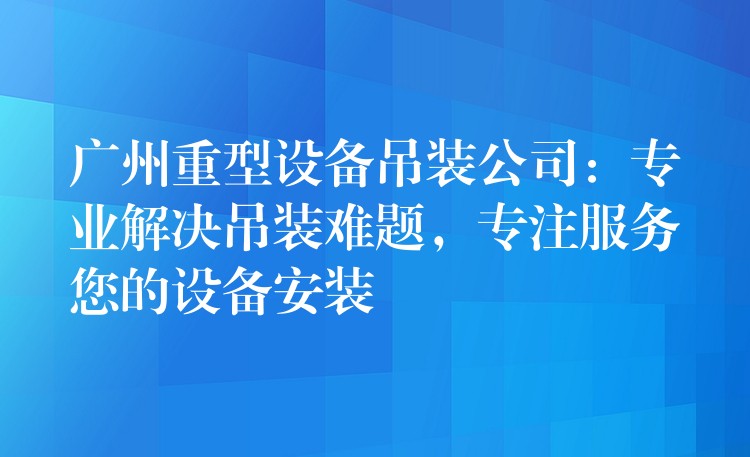 廣州重型設(shè)備吊裝公司：專業(yè)解決吊裝難題，專注服務(wù)您的設(shè)備安裝