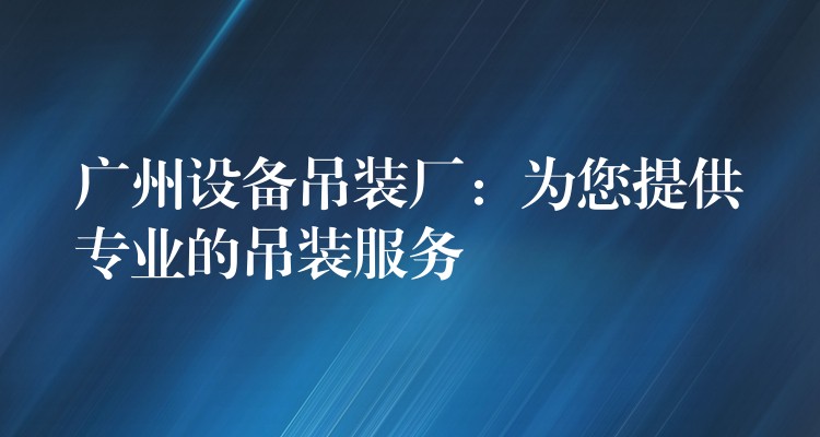 廣州設(shè)備吊裝廠：為您提供專業(yè)的吊裝服務(wù)