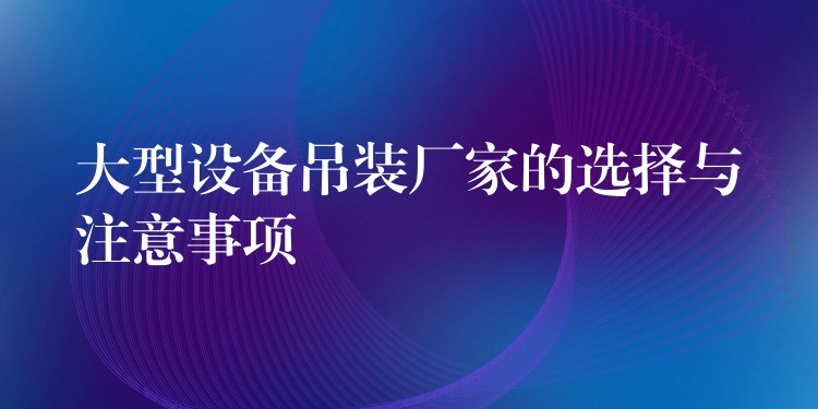 大型設(shè)備吊裝廠家的選擇與注意事項(xiàng)