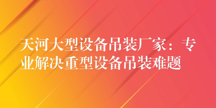 天河大型設(shè)備吊裝廠家：專業(yè)解決重型設(shè)備吊裝難題