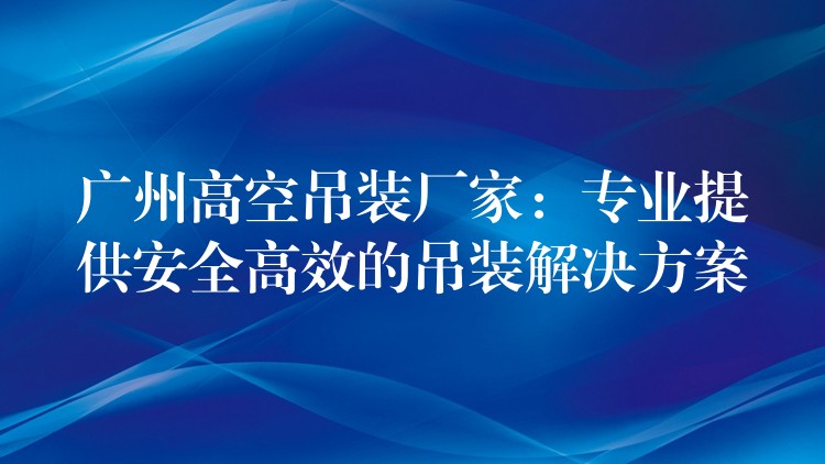 廣州高空吊裝廠家：專業(yè)提供安全高效的吊裝解決方案