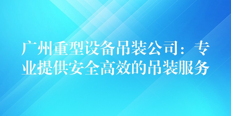 廣州重型設備吊裝公司：專業(yè)提供安全高效的吊裝服務