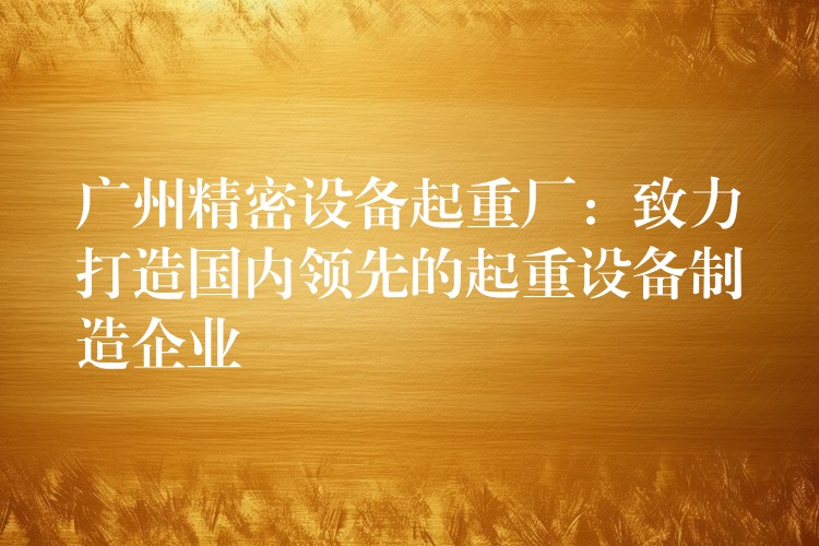 廣州精密設(shè)備起重廠：致力打造國內(nèi)領(lǐng)先的起重設(shè)備制造企業(yè)