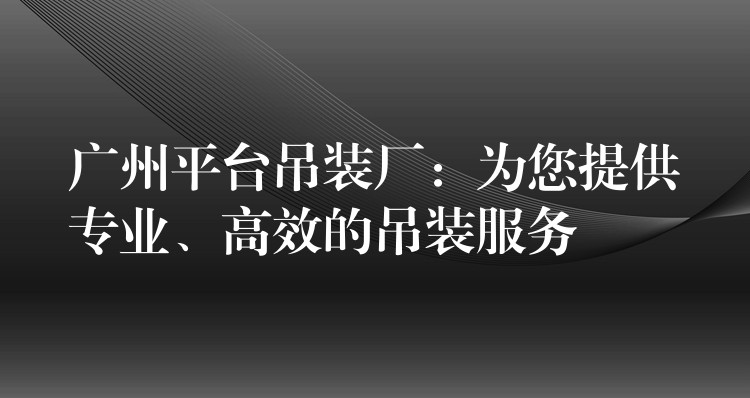 廣州平臺吊裝廠：為您提供專業(yè)、高效的吊裝服務