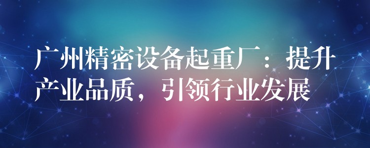 廣州精密設備起重廠：提升產(chǎn)業(yè)品質(zhì)，引領行業(yè)發(fā)展