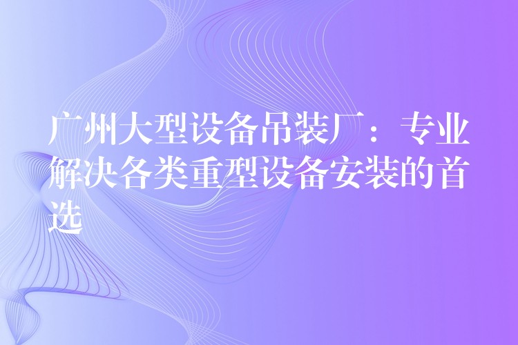 廣州大型設(shè)備吊裝廠：專業(yè)解決各類重型設(shè)備安裝的首選