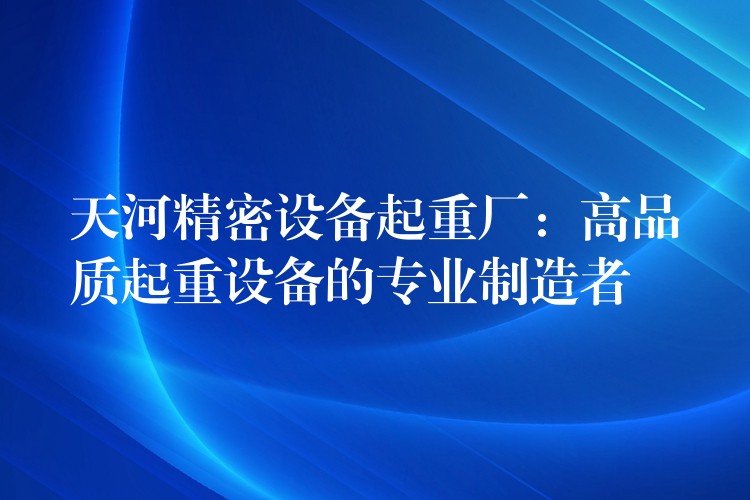 天河精密設(shè)備起重廠：高品質(zhì)起重設(shè)備的專業(yè)制造者