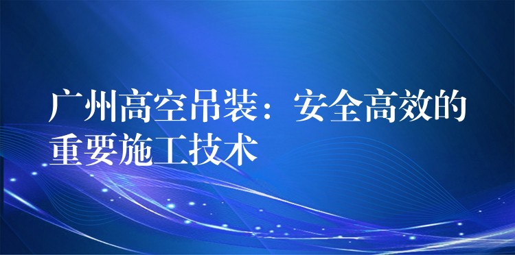 廣州高空吊裝：安全高效的重要施工技術(shù)