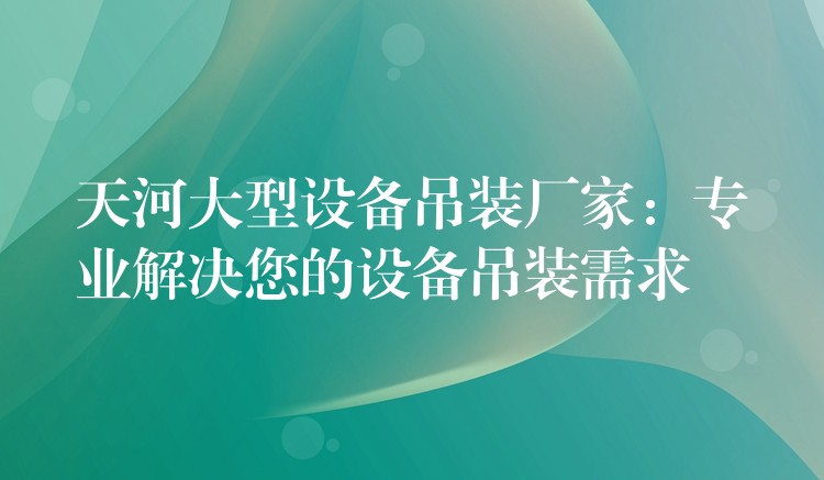 天河大型設(shè)備吊裝廠家：專業(yè)解決您的設(shè)備吊裝需求