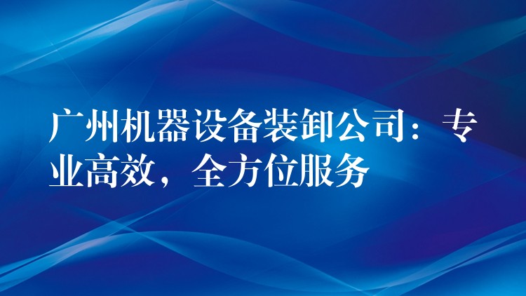 廣州機(jī)器設(shè)備裝卸公司：專業(yè)高效，全方位服務(wù)