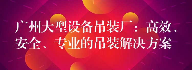 廣州大型設(shè)備吊裝廠：高效、安全、專業(yè)的吊裝解決方案